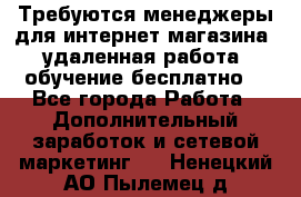 Требуются менеджеры для интернет магазина, удаленная работа, обучение бесплатно, - Все города Работа » Дополнительный заработок и сетевой маркетинг   . Ненецкий АО,Пылемец д.